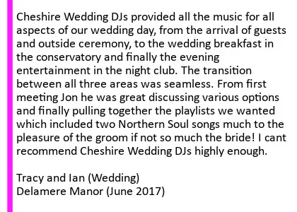 Delamere Manor Wedding DJ Review - Cheshire Wedding DJs provided all the music for all aspects of our wedding day, from the arrival of guests and outside ceremony, to the wedding breakfast in the conservatory and finally the evening entertainment in the night club. The transition between all three areas was seamless. From first meeting Jon he was great discussing various options and finally pulling together the playlists we wanted which included two Northern Soul songs much to the pleasure of the groom if not so much the bride!  I cant recommend Cheshire Wedding DJs highly enough. Alongside the venue and food the DJ makes or breaks your day, choose wisely choose Cheshire Wedding DJs.